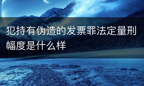 犯持有伪造的发票罪法定量刑幅度是什么样