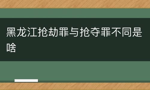 黑龙江抢劫罪与抢夺罪不同是啥