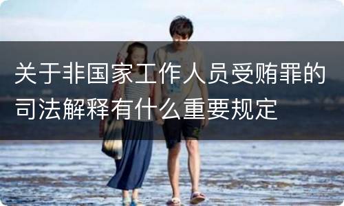 关于非国家工作人员受贿罪的司法解释有什么重要规定