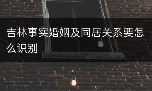 吉林事实婚姻及同居关系要怎么识别