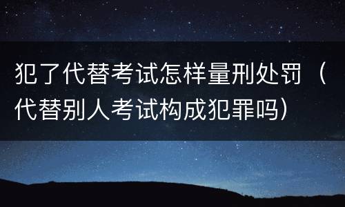 犯了代替考试怎样量刑处罚（代替别人考试构成犯罪吗）