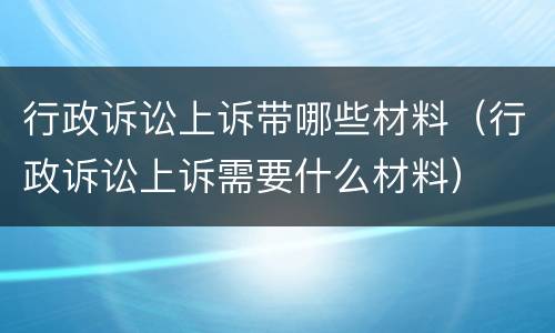 行政诉讼上诉带哪些材料（行政诉讼上诉需要什么材料）