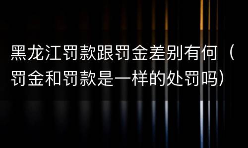 黑龙江罚款跟罚金差别有何（罚金和罚款是一样的处罚吗）
