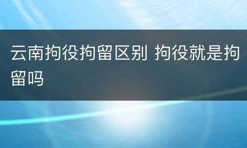 云南拘役拘留区别 拘役就是拘留吗
