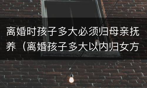离婚时孩子多大必须归母亲抚养（离婚孩子多大以内归女方）