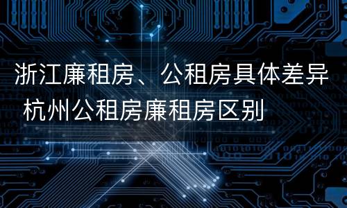 浙江廉租房、公租房具体差异 杭州公租房廉租房区别