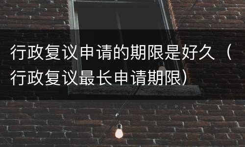 行政复议申请的期限是好久（行政复议最长申请期限）