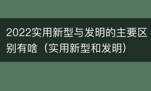 2022实用新型与发明的主要区别有啥（实用新型和发明）