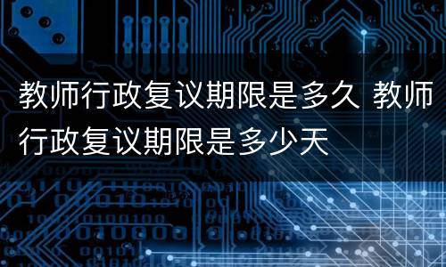 教师行政复议期限是多久 教师行政复议期限是多少天
