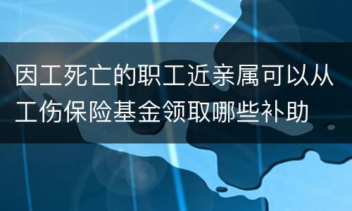 因工死亡的职工近亲属可以从工伤保险基金领取哪些补助