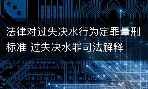 法律对过失决水行为定罪量刑标准 过失决水罪司法解释