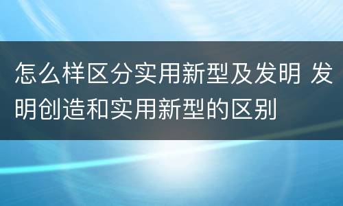 怎么样区分实用新型及发明 发明创造和实用新型的区别