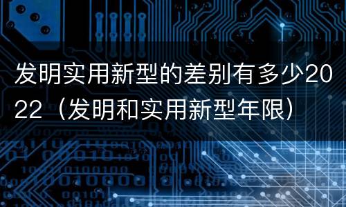 发明实用新型的差别有多少2022（发明和实用新型年限）