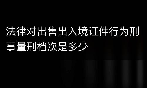法律对出售出入境证件行为刑事量刑档次是多少
