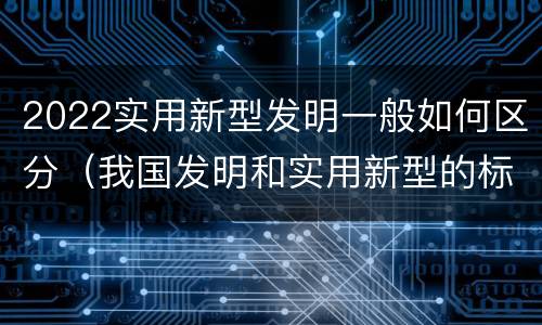 2022实用新型发明一般如何区分（我国发明和实用新型的标准）