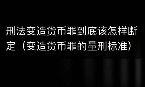 刑法变造货币罪到底该怎样断定（变造货币罪的量刑标准）
