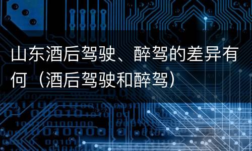 山东酒后驾驶、醉驾的差异有何（酒后驾驶和醉驾）