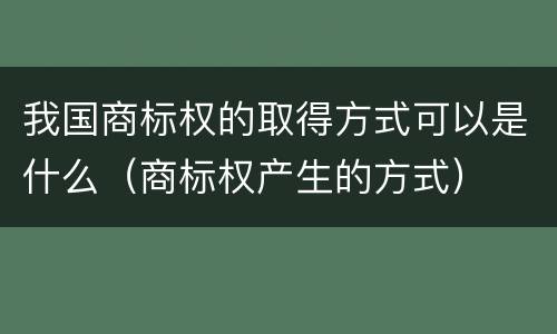 我国商标权的取得方式可以是什么（商标权产生的方式）