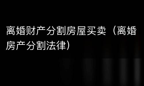 离婚财产分割房屋买卖（离婚房产分割法律）