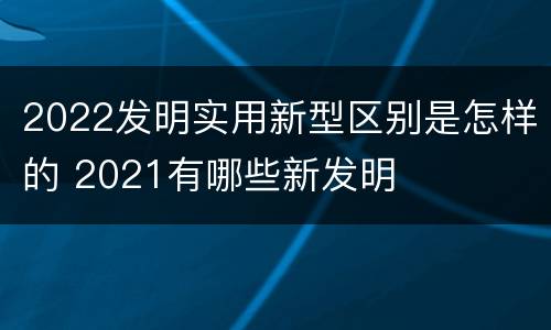 2022发明实用新型区别是怎样的 2021有哪些新发明