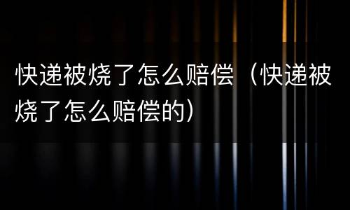快递被烧了怎么赔偿（快递被烧了怎么赔偿的）
