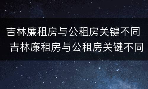 吉林廉租房与公租房关键不同 吉林廉租房与公租房关键不同的原因