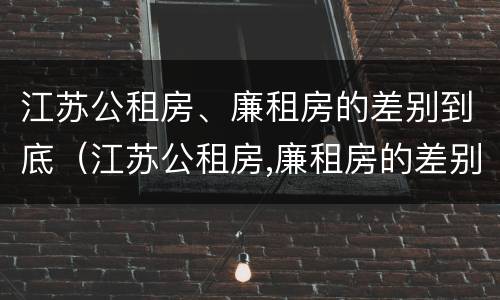 江苏公租房、廉租房的差别到底（江苏公租房,廉租房的差别到底有多大）