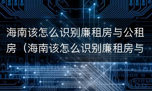 海南该怎么识别廉租房与公租房（海南该怎么识别廉租房与公租房的区别）