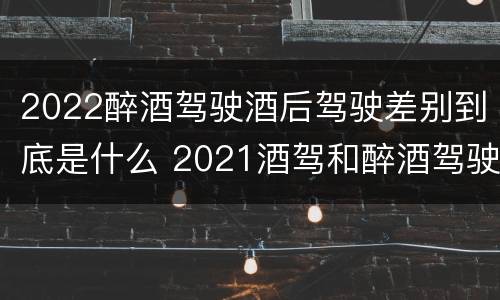 2022醉酒驾驶酒后驾驶差别到底是什么 2021酒驾和醉酒驾驶的标准