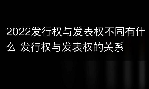 2022发行权与发表权不同有什么 发行权与发表权的关系