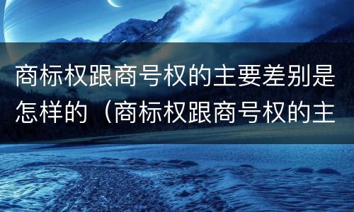 商标权跟商号权的主要差别是怎样的（商标权跟商号权的主要差别是怎样的呢）