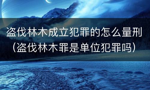 盗伐林木成立犯罪的怎么量刑（盗伐林木罪是单位犯罪吗）