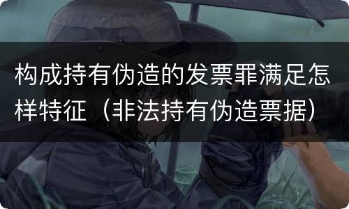 构成持有伪造的发票罪满足怎样特征（非法持有伪造票据）