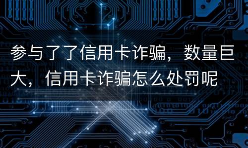 参与了了信用卡诈骗，数量巨大，信用卡诈骗怎么处罚呢
