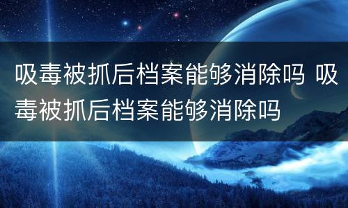 吸毒被抓后档案能够消除吗 吸毒被抓后档案能够消除吗