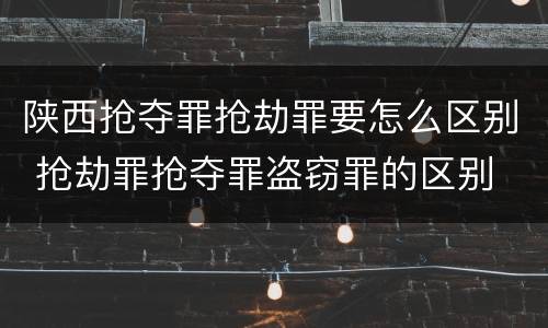 陕西抢夺罪抢劫罪要怎么区别 抢劫罪抢夺罪盗窃罪的区别