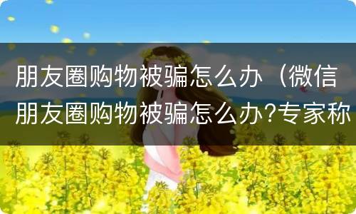 朋友圈购物被骗怎么办（微信朋友圈购物被骗怎么办?专家称不受消法保护）