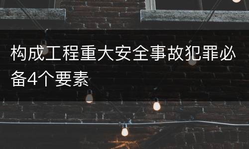 构成工程重大安全事故犯罪必备4个要素