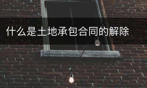 什么是土地承包合同的解除