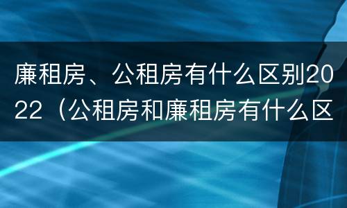 廉租房、公租房有什么区别2022（公租房和廉租房有什么区别?2019年的）