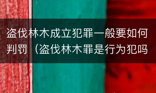 盗伐林木成立犯罪一般要如何判罚（盗伐林木罪是行为犯吗）