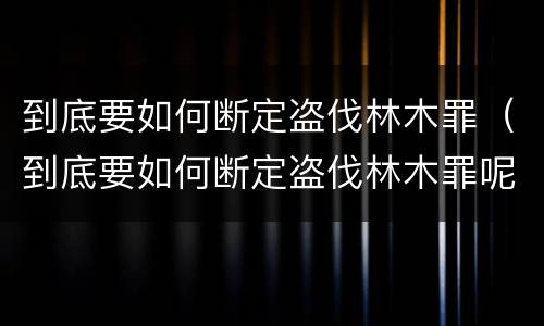 到底要如何断定盗伐林木罪（到底要如何断定盗伐林木罪呢）