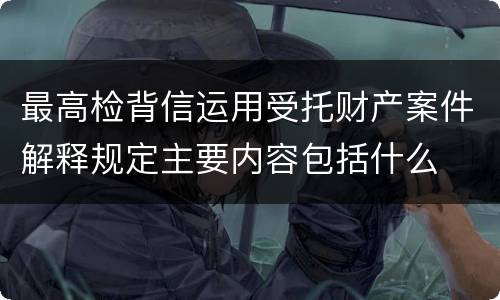 最高检背信运用受托财产案件解释规定主要内容包括什么
