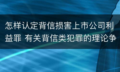 怎样认定背信损害上市公司利益罪 有关背信类犯罪的理论争议及评析