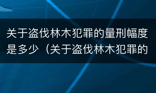 关于盗伐林木犯罪的量刑幅度是多少（关于盗伐林木犯罪的量刑幅度是多少呢）