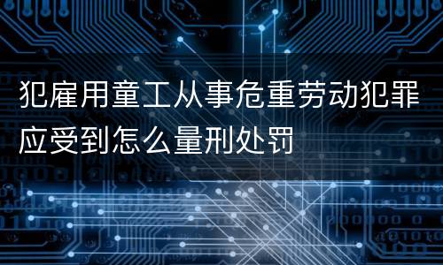 犯雇用童工从事危重劳动犯罪应受到怎么量刑处罚