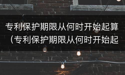 专利保护期限从何时开始起算（专利保护期限从何时开始起算的）
