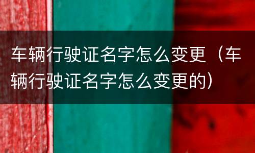 车辆行驶证名字怎么变更（车辆行驶证名字怎么变更的）