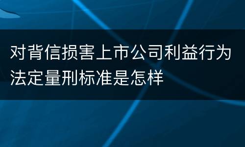 对背信损害上市公司利益行为法定量刑标准是怎样