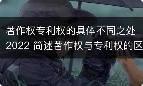 著作权专利权的具体不同之处2022 简述著作权与专利权的区别
